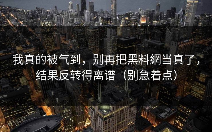 我真的被气到，别再把黑料網当真了，结果反转得离谱（别急着点）