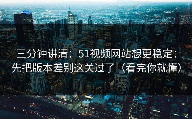 三分钟讲清：51视频网站想更稳定：先把版本差别这关过了（看完你就懂）