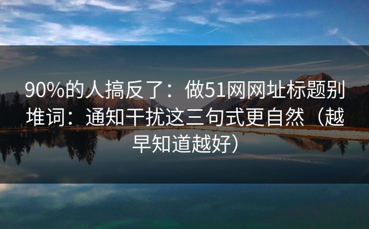 90%的人搞反了：做51网网址标题别堆词：通知干扰这三句式更自然（越早知道越好）
