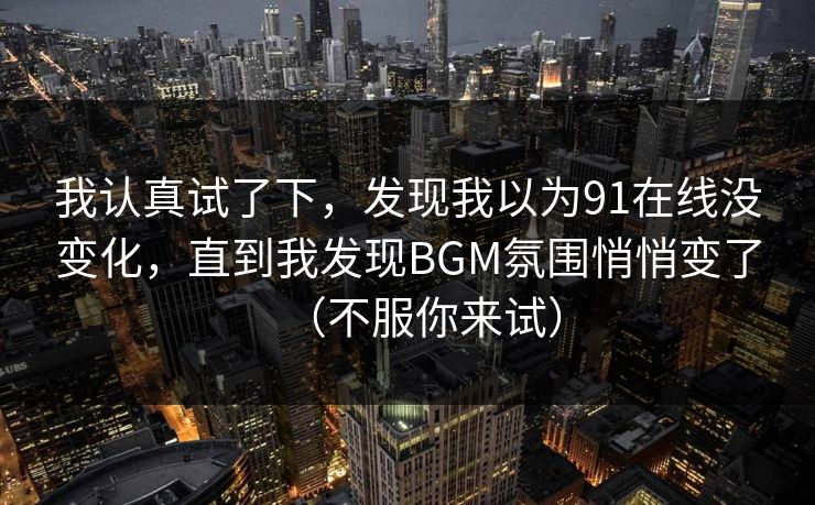 我认真试了下，发现我以为91在线没变化，直到我发现BGM氛围悄悄变了（不服你来试）