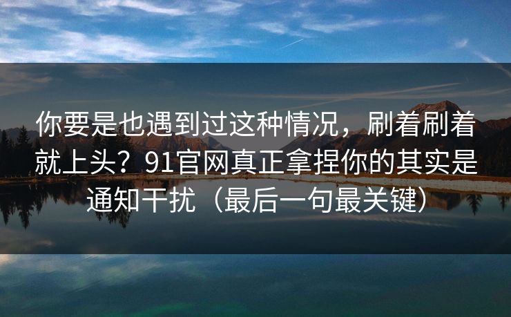 你要是也遇到过这种情况，刷着刷着就上头？91官网真正拿捏你的其实是通知干扰（最后一句最关键）