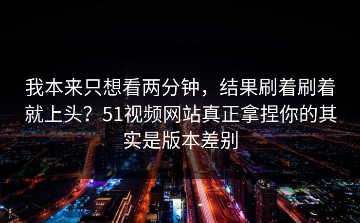 我本来只想看两分钟，结果刷着刷着就上头？51视频网站真正拿捏你的其实是版本差别