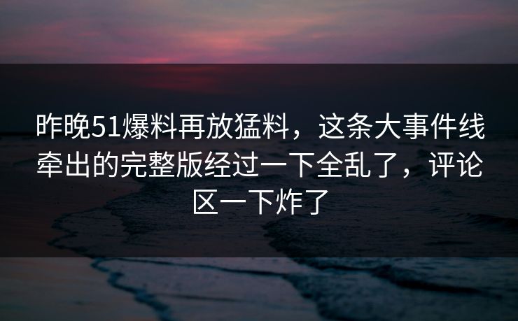 昨晚51爆料再放猛料，这条大事件线牵出的完整版经过一下全乱了，评论区一下炸了