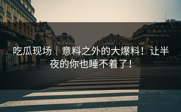 吃瓜现场｜意料之外的大爆料！让半夜的你也睡不着了！